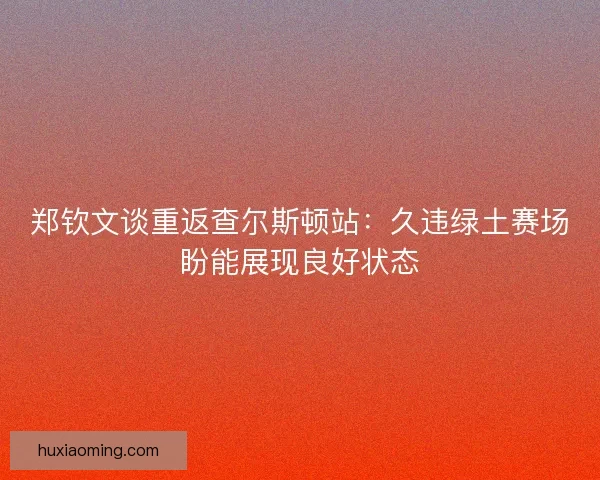 郑钦文谈重返查尔斯顿站：久违绿土赛场盼能展现良好状态