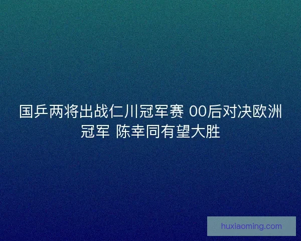国乒两将出战仁川冠军赛 00后对决欧洲冠军 陈幸同有望大胜