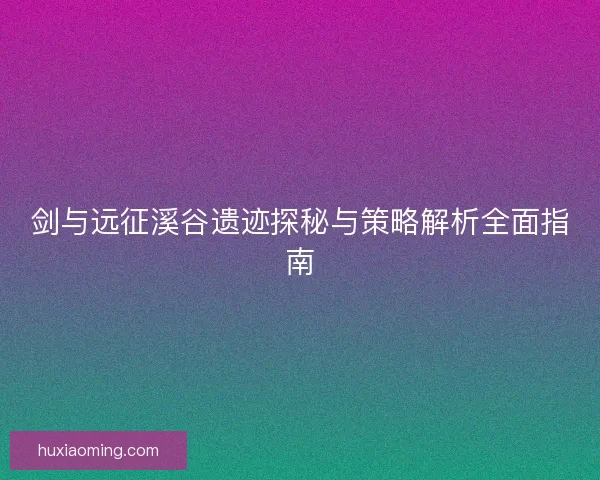 剑与远征溪谷遗迹探秘与策略解析全面指南