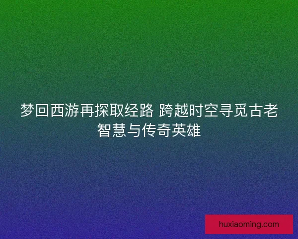 梦回西游再探取经路 跨越时空寻觅古老智慧与传奇英雄