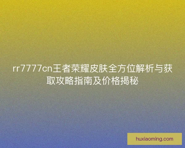 rr7777cn王者荣耀皮肤全方位解析与获取攻略指南及价格揭秘