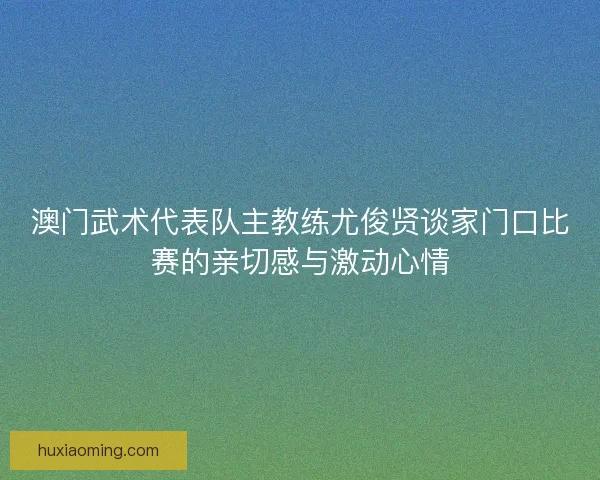 澳门武术代表队主教练尤俊贤谈家门口比赛的亲切感与激动心情