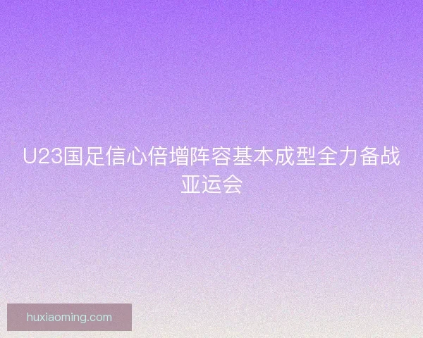U23国足信心倍增阵容基本成型全力备战亚运会