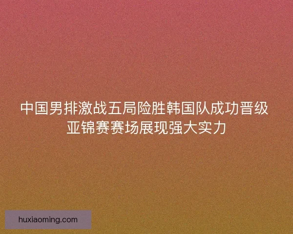 中国男排激战五局险胜韩国队成功晋级 亚锦赛赛场展现强大实力