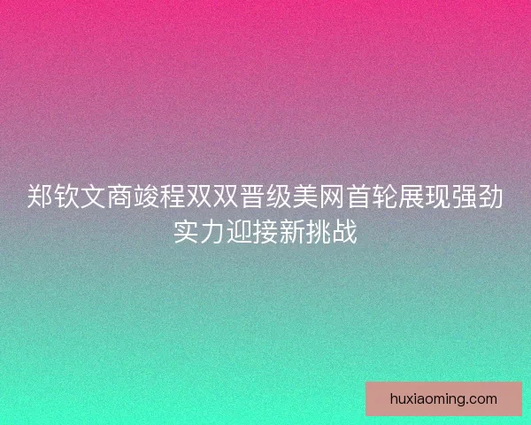 郑钦文商竣程双双晋级美网首轮展现强劲实力迎接新挑战
